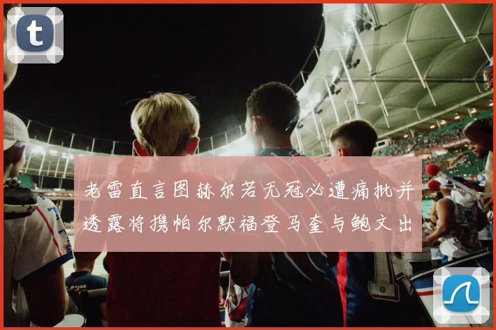 老雷直言图赫尔若无冠必遭痛批并透露将携帕尔默福登马奎与鲍文出战