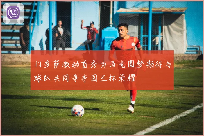门多萨激动首秀为马竞圆梦期待与球队共同争夺国王杯荣耀