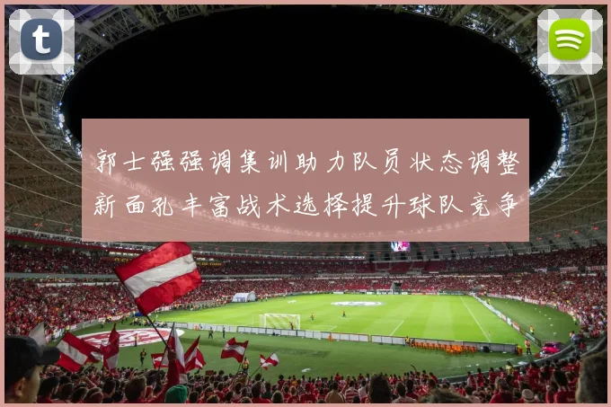 郭士强强调集训助力队员状态调整新面孔丰富战术选择提升球队竞争力