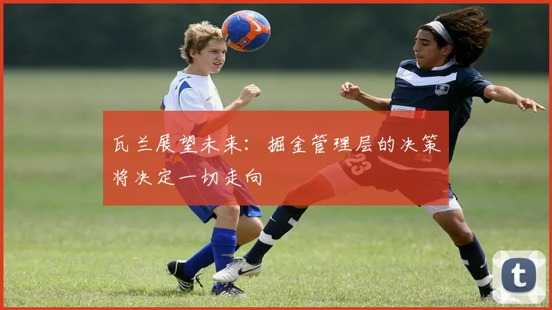瓦兰展望未来：掘金管理层的决策将决定一切走向