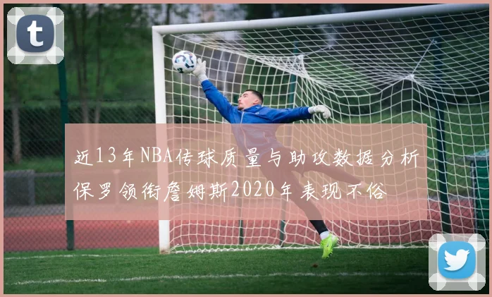 近13年NBA传球质量与助攻数据分析保罗领衔詹姆斯2020年表现不俗