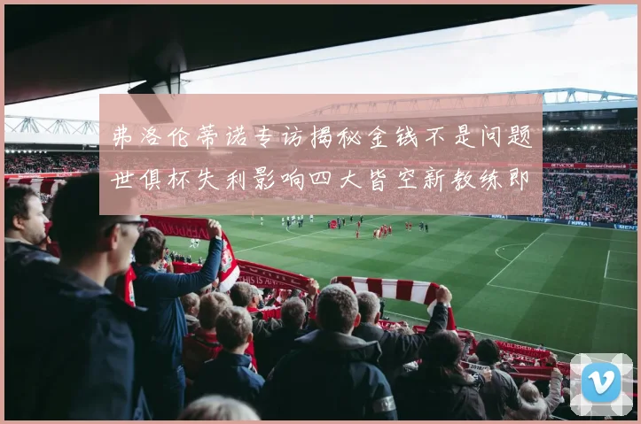 弗洛伦蒂诺专访揭秘金钱不是问题世俱杯失利影响四大皆空新教练即将到来
