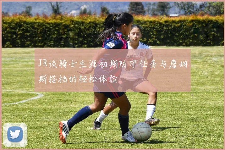 JR谈骑士生涯初期防守任务与詹姆斯搭档的轻松体验