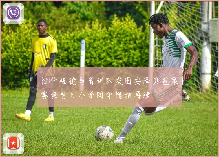 拉什福德与青训队友图安泽贝重聚赛场昔日小学同学情谊再续