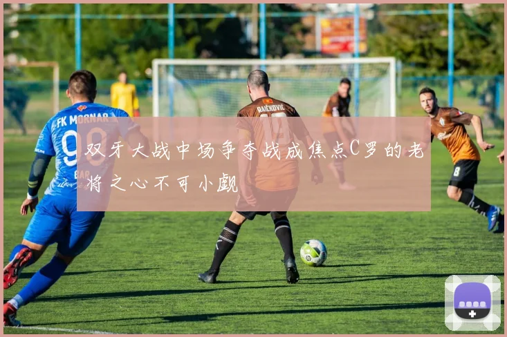 双牙大战中场争夺战成焦点C罗的老将之心不可小觑