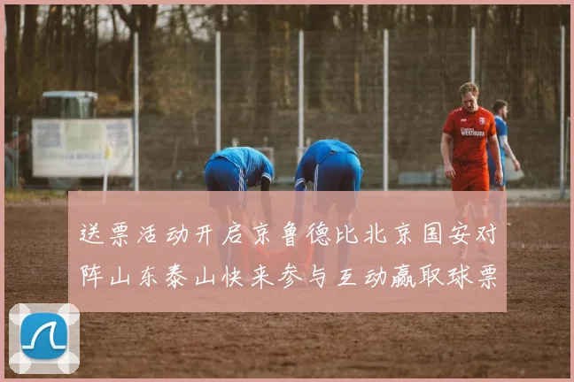 送票活动开启京鲁德比北京国安对阵山东泰山快来参与互动赢取球票