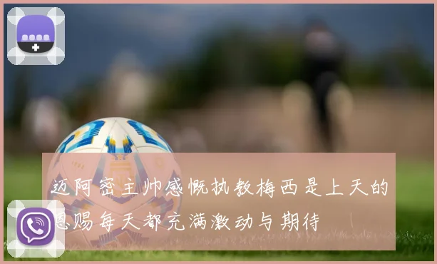 迈阿密主帅感慨执教梅西是上天的恩赐每天都充满激动与期待
