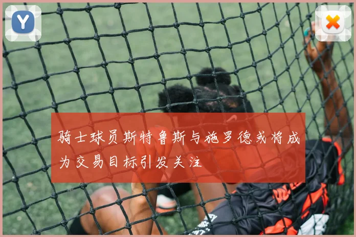 骑士球员斯特鲁斯与施罗德或将成为交易目标引发关注