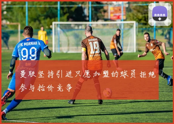 曼联坚持引进只愿加盟的球员拒绝参与抬价竞争