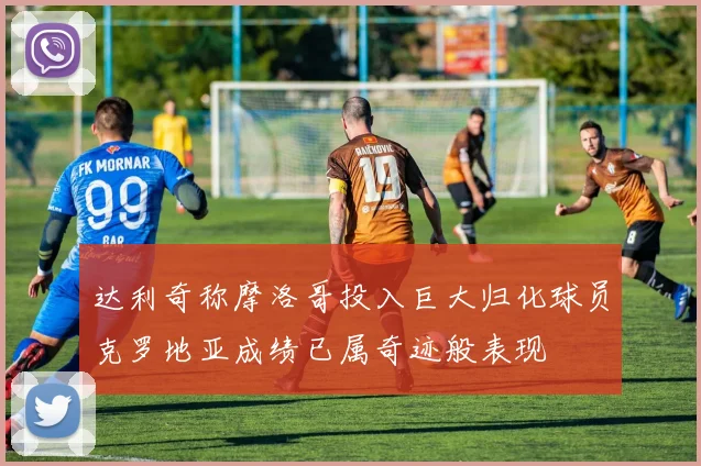 达利奇称摩洛哥投入巨大归化球员克罗地亚成绩已属奇迹般表现