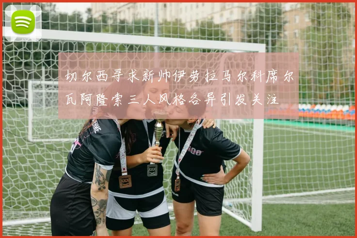 切尔西寻求新帅伊劳拉马尔科席尔瓦阿隆索三人风格各异引发关注