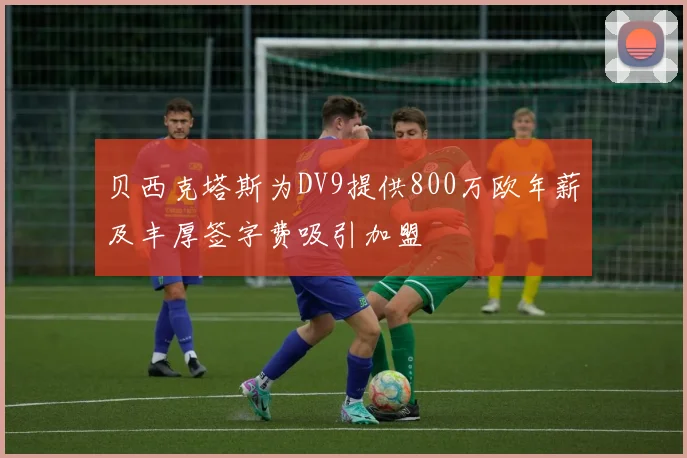 贝西克塔斯为DV9提供800万欧年薪及丰厚签字费吸引加盟