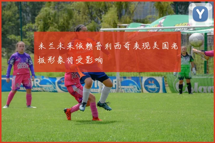 米兰未来依赖普利西奇表现美国老板形象将受影响