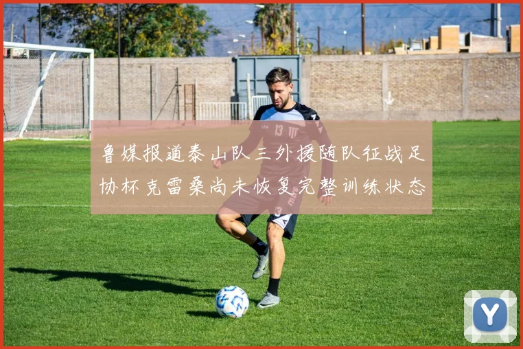 鲁媒报道泰山队三外援随队征战足协杯克雷桑尚未恢复完整训练状态