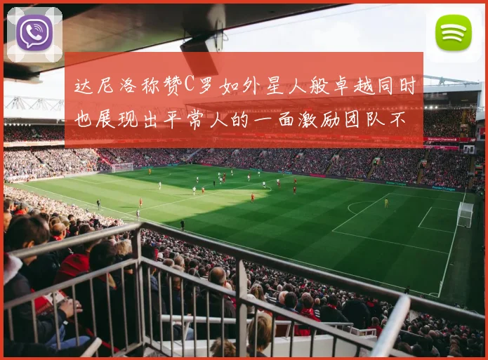 达尼洛称赞C罗如外星人般卓越同时也展现出平常人的一面激励团队不断进步