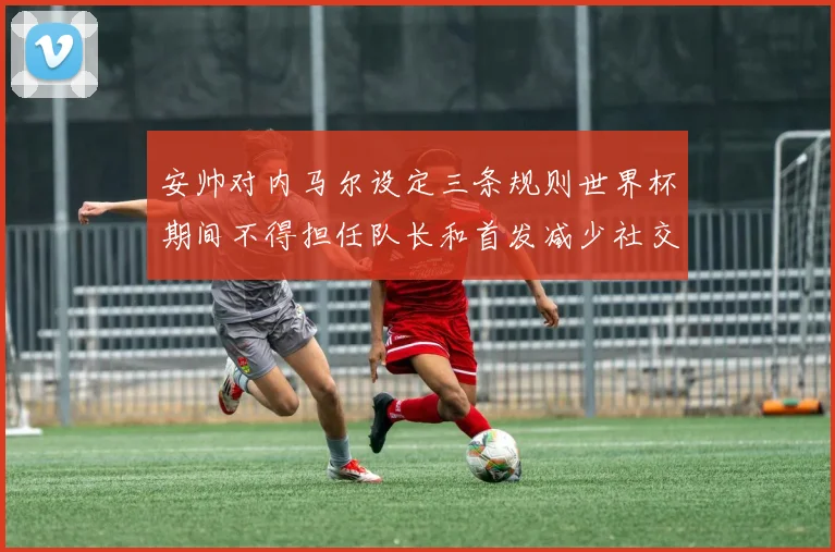 安帅对内马尔设定三条规则世界杯期间不得担任队长和首发减少社交媒体使用