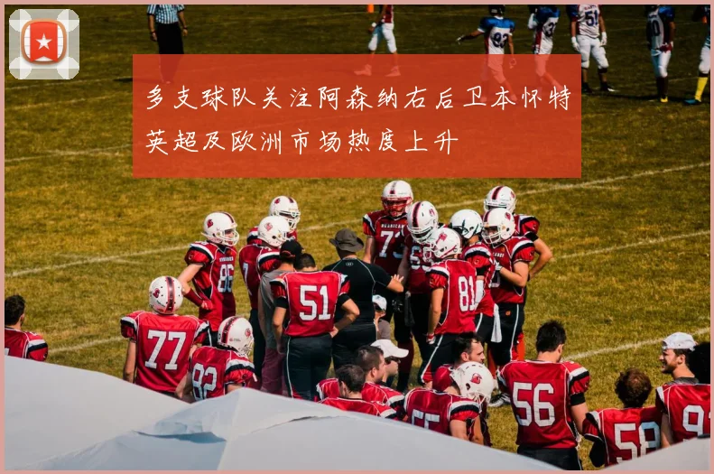 多支球队关注阿森纳右后卫本怀特英超及欧洲市场热度上升