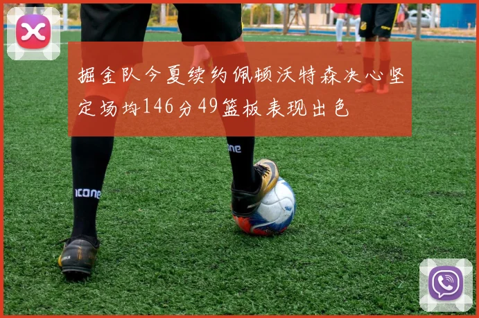 掘金队今夏续约佩顿沃特森决心坚定场均146分49篮板表现出色