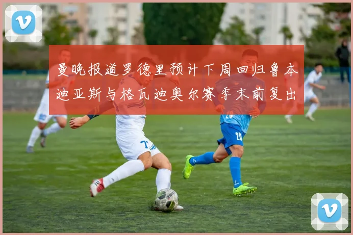 曼晚报道罗德里预计下周回归鲁本迪亚斯与格瓦迪奥尔赛季末前复出