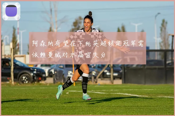 阿森纳有望在下轮英超锁定冠军需依赖曼城对水晶宫失分