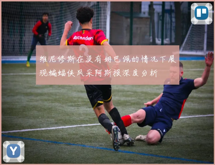 维尼修斯在没有姆巴佩的情况下展现蝙蝠侠风采阿斯报深度分析