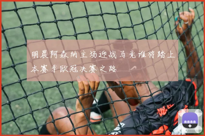 明晨阿森纳主场迎战马竞谁将踏上本赛季欧冠决赛之路